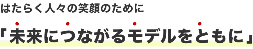 はたらく人々の笑顔のために「未来につながるモデルをともに」 はたらく人々の笑顔のために「未来につながるモデルをともに」